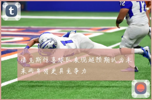 福克斯惊喜球队表现超预期认为未来两年将更具竞争力