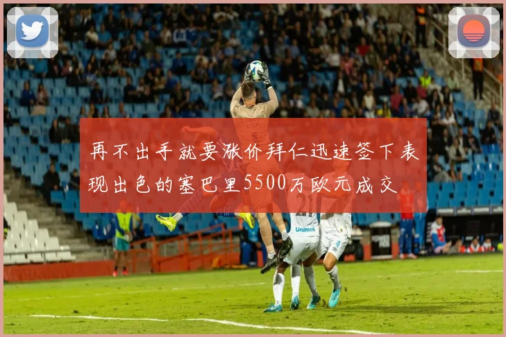 再不出手就要涨价拜仁迅速签下表现出色的塞巴里5500万欧元成交
