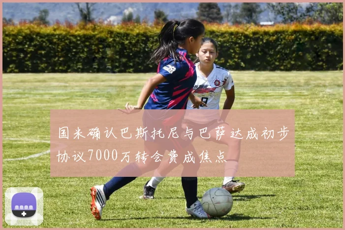 国米确认巴斯托尼与巴萨达成初步协议7000万转会费成焦点