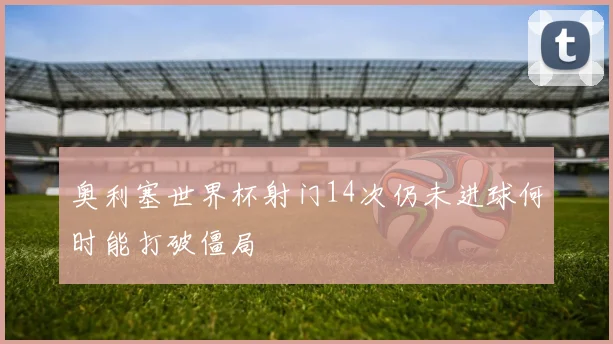 奥利塞世界杯射门14次仍未进球何时能打破僵局