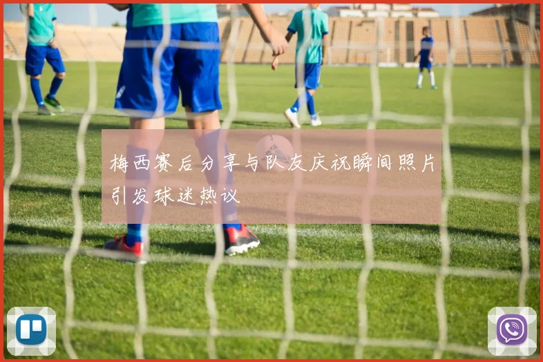 梅西赛后分享与队友庆祝瞬间照片引发球迷热议