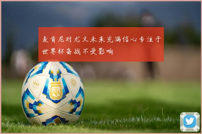麦肯尼对尤文未来充满信心专注于世界杯备战不受影响