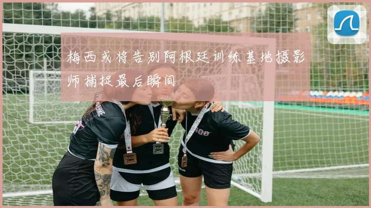 梅西或将告别阿根廷训练基地摄影师捕捉最后瞬间