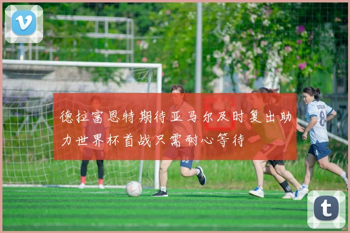 德拉富恩特期待亚马尔及时复出助力世界杯首战只需耐心等待