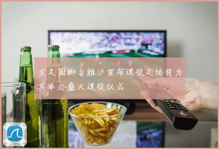 女足国脚古雅沙宣布退役足协将为其举办盛大退役仪式