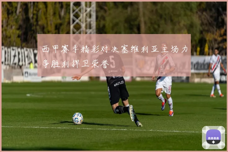 西甲赛季精彩对决塞维利亚主场力争胜利捍卫荣誉