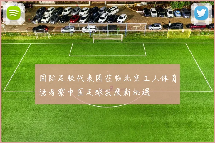 国际足联代表团莅临北京工人体育场考察中国足球发展新机遇