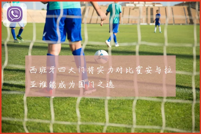 西班牙四大门将实力对比霍安与拉亚谁能成为国门之选