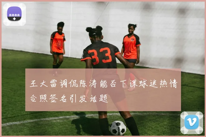 王大雷调侃陈涛能否下课球迷热情合照签名引发话题