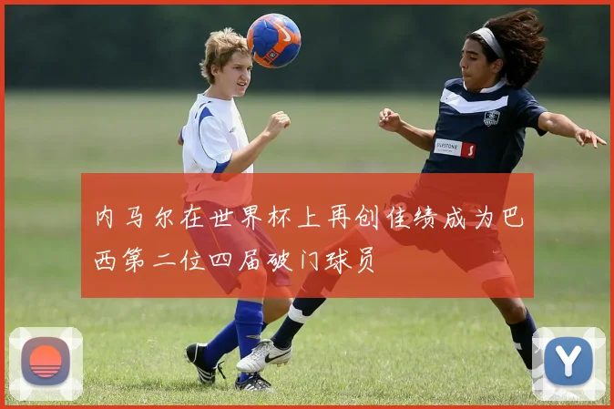 内马尔在世界杯上再创佳绩成为巴西第二位四届破门球员