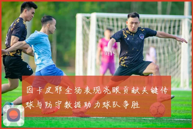 因卡皮耶全场表现亮眼贡献关键传球与防守数据助力球队争胜