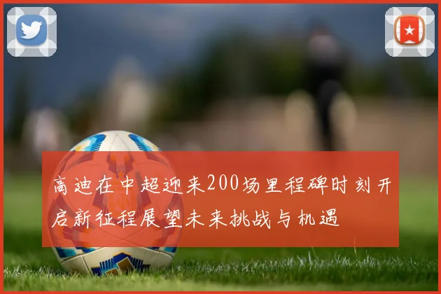 高迪在中超迎来200场里程碑时刻开启新征程展望未来挑战与机遇