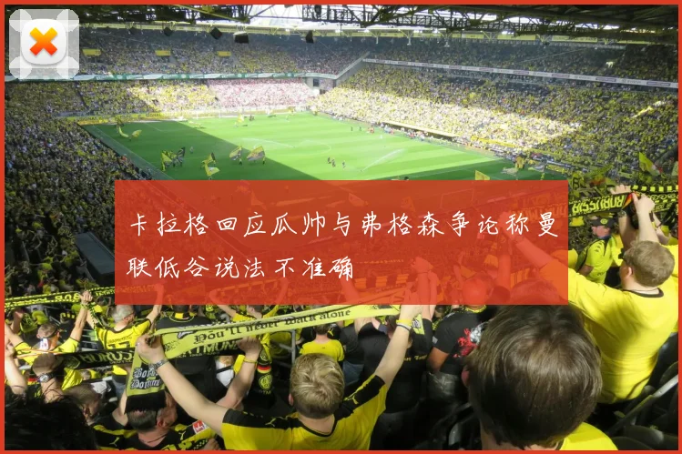 卡拉格回应瓜帅与弗格森争论称曼联低谷说法不准确