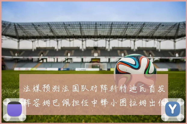 法媒预测法国队对阵科特迪瓦首发阵容姆巴佩担任中锋小图拉姆出任左边锋