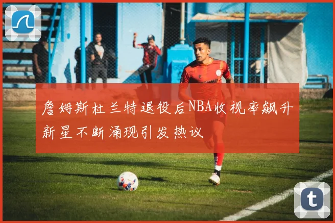 詹姆斯杜兰特退役后NBA收视率飙升新星不断涌现引发热议