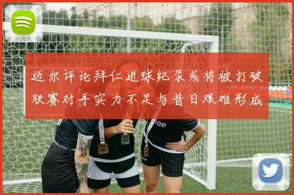 迈尔评论拜仁进球纪录或将被打破联赛对手实力不足与昔日艰难形成鲜明对比