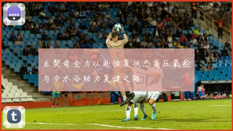 东契奇全力以赴恢复状态高压氧舱与冷水浴助力复健之路