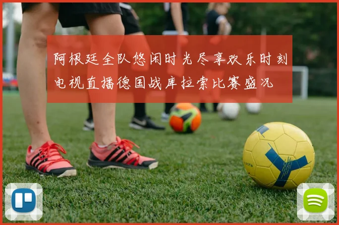 阿根廷全队悠闲时光尽享欢乐时刻电视直播德国战库拉索比赛盛况