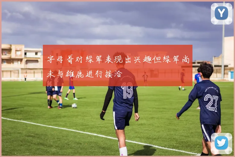 字母哥对绿军表现出兴趣但绿军尚未与雄鹿进行接洽