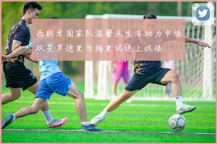 西班牙国家队温馨庆生活动为中场双星罗德里与梅里诺送上祝福